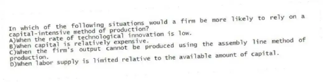 In which of the following situations would a firm be more likely to rely on a capital-intensive method of production?
A)When the rate of technological innovation is low.
B)When capital is relatively expensive.
C)When the firm's output cannot be produced using the assembly line method of production.
D)When labor supply is limited relative to the available amount of capital.