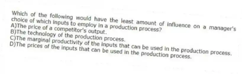 Which of the following would have the least amount of influence on a manager's choice of which inputs to employ in a production process?
A)The price of a competitor's output.
B)The technology of the production process.
C)The marginal productivity of the inputs that can be used in the production process.
D)The prices of the inputs that can be used in the production process.