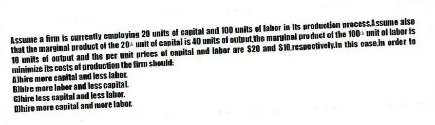 Assume a firm is currently employing 20 units of capital and 100 units of labor in its production process.Assume also that the marginal product of the 20ᵗʰ unit of capital is 40 units of output,the marginal product of the 100ᵗʰ unit of labor is 10 units of output and the per unit prices of capital and labor are $20 and $10,respectively.In this case,in order to minimize its costs of production the firm should:
A)hire more capital and less labor.
B)hire more labor and less capital.
C)hire less capital and less labor.
D)hire more capital and more labor.