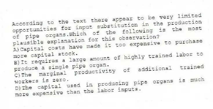 According to the text there appear to be very limited opportunities for input substitution in the production of pipe organs.Which of the following is the most plausible explanation for this observation?
A)Capital costs have made it too expensive to purchase more capital stock.
B)It requires a large amount of highly trained labor to produce a single pipe organ.
C)The marginal productivity of additional trained workers is zero.
D)The capital used in producing pipe organs is much more expensive than the labor inputs.