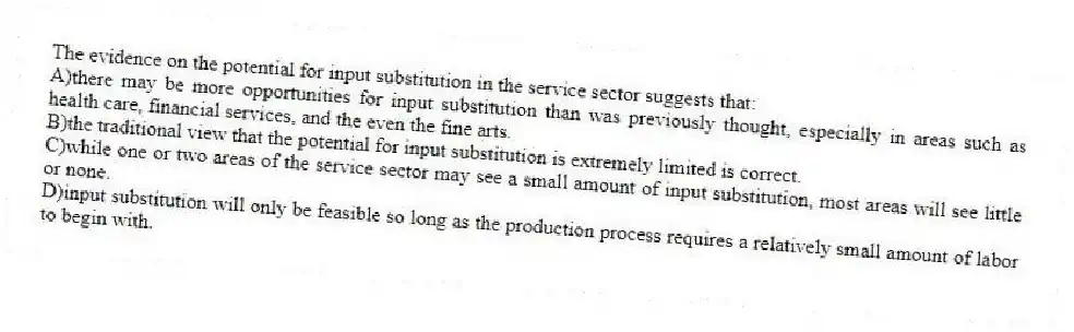 The evidence on the potential for input substitution in the service sector suggests that:
A)there may be more opportunities for input substitution than was previously thought, especially in areas such as health care, financial services, and the even the fine arts.
B)the traditional view that the potential for input substitution is extremely limited is correct.
C)while one or two areas of the service sector may see a small amount of input substitution, most areas will see little or none.
D)input substitution will only be feasible so long as the production process requires a relatively small amount of labor to begin with.