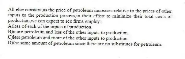 All else constant,as the price of petroleum increases relative to the prices of other inputs to the production process,in their effort to minimize their total costs of production,we can expect to see firms employ:
A)less of each of the inputs of production.
B)more petroleum and less of the other inputs to production.
C)less petroleum and more of the other inputs to production.
D)the same amount of petroleum since there are no substitutes for petroleum.