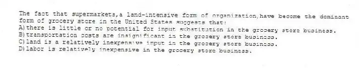 The fact that supermarkets,a land-intensive form of organization,have become the dominant form of grocery store in the United States suggests that:
A)there is little or no potential for input substitution in the grocery store business.
B)transportation costs are insignificant in the grocery store business.
C)land is a relatively inexpensive input in the grocery store business.
D)labor is relatively inexpensive in the grocery store business.