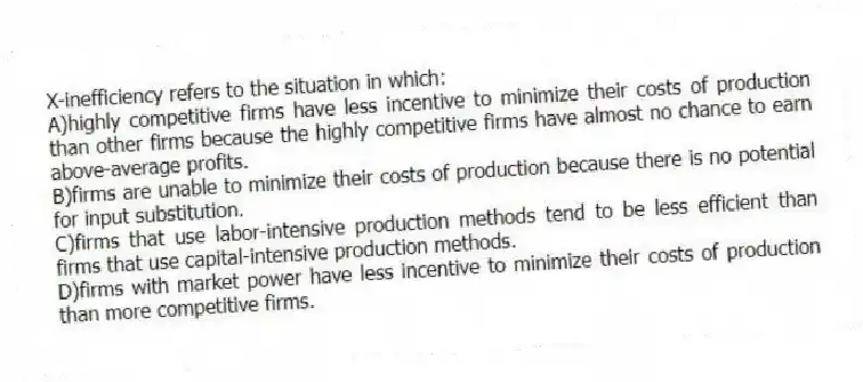 X-inefficiency refers to the situation in which:
A)highly competitive firms have less incentive to minimize their costs of production than other firms because the highly competitive firms have almost no chance to earn above-average profits.
B)firms are unable to minimize their costs of production because there is no potential for input substitution.
C)firms that use labor-intensive production methods tend to be less efficient than firms that use capital-intensive production methods.
D)firms with market power have less incentive to minimize their costs of production than more competitive firms.