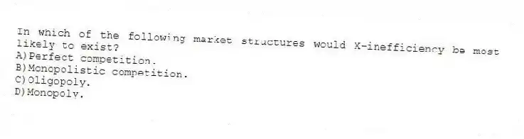 In which of the following market structures would X-inefficiency be most likely to exist?
A)Perfect competition.
B)Monopolistic competition.
C)Oligopoly.
D)Monopoly.
