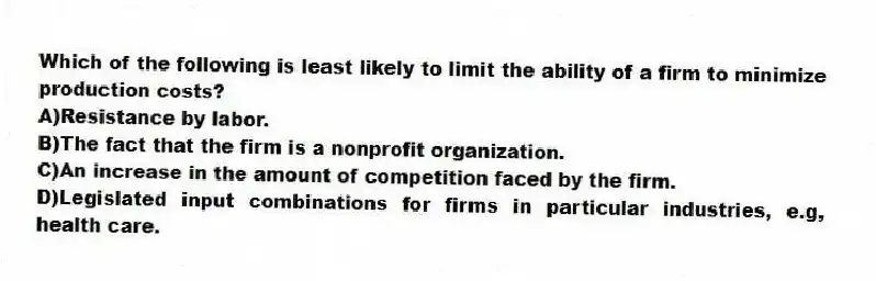 Which of the following is least likely to limit the ability of a firm to minimize production costs?
A)Resistance by labor.
B)The fact that the firm is a nonprofit organization.
C)An increase in the amount of competition faced by the firm.
D)Legislated input combinations for firms in particular industries, e.g, health care.