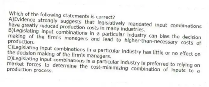 Which of the following statements is correct?
A)Evidence strongly suggests that legislatively mandated input combinations have greatly reduced production costs in many industries.
B)Legislating input combinations in a particular industry can bias the decision making of the firm's managers and lead to higher-than-necessary costs of production.
C)Legislating input combinations in a particular industry has little or no effect on the decision making of the firm's managers.
D)Legislating input combinations in a particular industry is preferred to relying on market forces to determine the cost-minimizing combination of inputs to a production process.