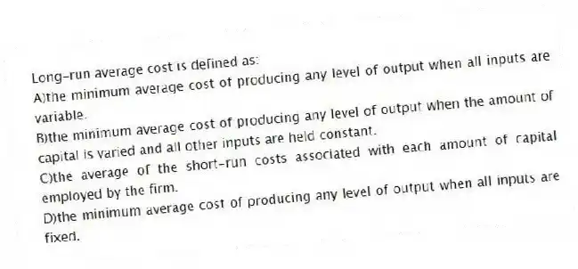 Long-run average cost is defined as:
A)the minimum average cost of producing any level of output when all inputs are variable.
B)the minimum average cost of producing any level of output when the amount of capital is varied and all other inputs are held constant.
C)the average of the short-run costs associated with each amount of capital employed by the firm.
D)the minimum average cost of producing any level of output when all inputs are fixed.