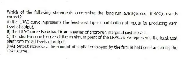 Which of the following statements concerning the long-run average cost (LRAC)curve is correct?
A)The LRAC curve represents the least-cost input combination of inputs for producing each level of output.
B)The LRAC curve is derived from a series of short-run marginal cost curves.
C)The short-run cost curve at the minimum point of the LRAC curve represents the least-cost plant size for all levels of output.
D)As output increases, the amount of capital employed by the firm is held constant along the LRAC curve.