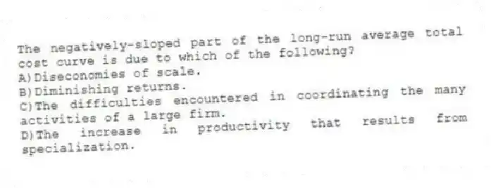 The negatively-sloped part of the long-run average total cost curve is due to which of the following?
A)Diseconomies of scale.
B)Diminishing returns.
C)The difficulties encountered in coordinating the many activities of a large firm.
D)The increase in productivity that results from specialization.