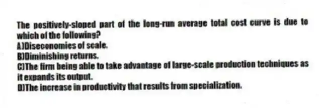 The positively-sloped part of the long-run average total cost curve is due to which of the following?
A)Diseconomies of scale.
B)Diminishing returns.
C)The firm being able to take advantage of large-scale production techniques as it expands its output.
D)The increase in productivity that results from specialization.