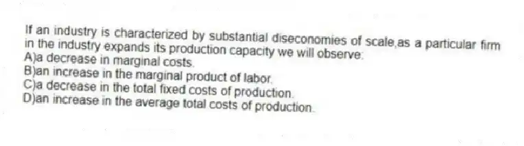 If an industry is characterized by substantial diseconomies of scale,as a particular firm in the industry expands its production capacity we will observe:
A)a decrease in marginal costs.
B)an increase in the marginal product of labor.
C)a decrease in the total fixed costs of production.
D)an increase in the average total costs of production.
