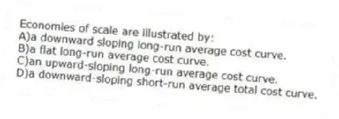 Economies of scale are illustrated by:
A)a downward sloping long-run average cost curve.
B)a flat long-run average cost curve.
C)an upward-sloping long-run average cost curve.
D)a downward-sloping short-run average total cost curve.