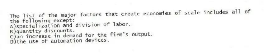 The list of the major factors that create economies of scale includes all of the following except:
A)specialization and division of labor.
B)quantity discounts.
C)an increase in demand for the firm's output.
D)the use of automation devices.