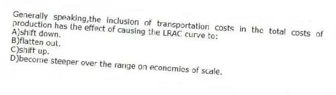 Generally speaking,the inclusion of transportation costs in the total costs of production has the effect of causing the LRAC curve to:
A)shift down.
B)flatten out.
C)shift up.
D)become steeper over the range on economies of scale.