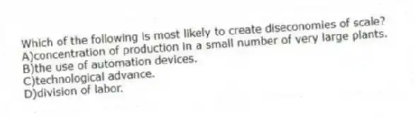 Which of the following is most likely to create diseconomies of scale?
A)concentration of production in a small number of very large plants.
B)the use of automation devices.
C)technological advance.
D)division of labor.