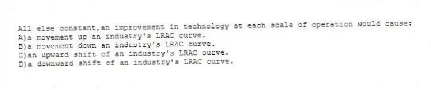 All else constant,an improvement in technology at each scale of operation would cause:
A)a movement up an industry's LRAC curve.
B)a movement down an industry's LRAC curve.
C)an upward shift of an industry's LRAC curve.
D)a downward shift of an industry's LRAC curve.