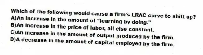 Which of the following would cause a firm's LRAC curve to shift up?
A)An increase in the amount of "learning by doing."
B)An increase in the price of labor, all else constant.
C)An increase in the amount of output produced by the firm.
D)A decrease in the amount of capital employed by the firm.