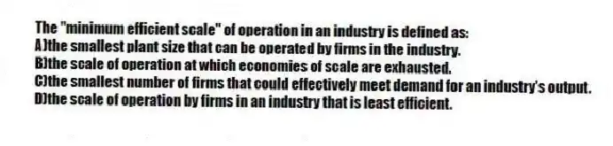 The "minimum efficient scale" of operation in an industry is defined as:
A)the smallest plant size that can be operated by firms in the industry.
B)the scale of operation at which economies of scale are exhausted.
C)the smallest number of firms that could effectively meet demand for an industry's output.
D)the scale of operation by firms in an industry that is least efficient.