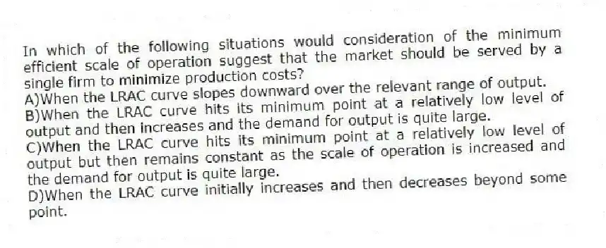 In which of the following situations would consideration of the minimum efficient scale of operation suggest that the market should be served by a single firm to minimize production costs?
A)When the LRAC curve slopes downward over the relevant range of output.
B)When the LRAC curve hits its minimum point at a relatively low level of output and then increases and the demand for output is quite large.
C)When the LRAC curve hits its minimum point at a relatively low level of output but then remains constant as the scale of operation is increased and the demand for output is quite large.
D)When the LRAC curve initially increases and then decreases beyond some point.
