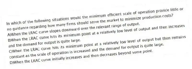 In which of the following situations would the minimum efficient scale of operation provide little or no guidance regarding how many firms should serve the market to minimize production costs?
A)When the LRAC curve slopes downward over the relevant range of output.
B)When the LRAC curve hits its minimum point at a relatively low level of output and then increases and the demand for output is quite large.
C)When the LRAC curve hits its minimum point at a relatively low level of output but then remains constant as the scale of operation is increased and the demand for output is quite large.
D)When the LRAC curve initially increases and then decreases beyond some point.