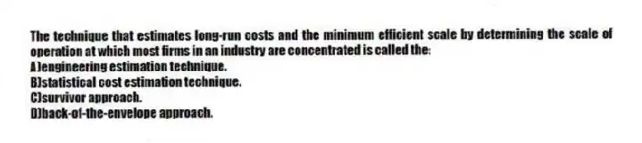 The technique that estimates long-run costs and the minimum efficient scale by determining the scale of operation at which most firms in an industry are concentrated is called the:
A)engineering estimation technique.
B)statistical cost estimation technique.
C)survivor approach.
D)back-of-the-envelope approach.