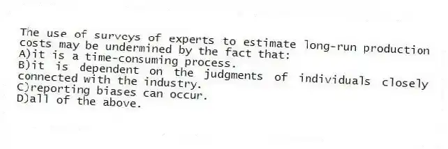 The use of surveys of experts to estimate long-run production costs may be undermined by the fact that:
A)it is a time-consuming process.
B)it is dependent on the judgments of individuals closely connected with the industry.
C)reporting biases can occur.
D)all of the above.