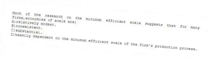 Much of the research on the minimum efficient scale suggests that for many firms,economies of scale are:
A)relatively modest.
B)nonexistent.
C)substantial.
D)heavily dependent on the minimum efficient scale of the firm's production process.