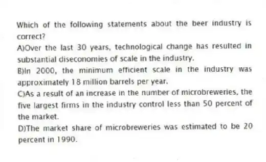 Which of the following statements about the beer industry is correct?
A)Over the last 30 years, technological change has resulted in substantial diseconomies of scale in the industry.
B)In 2000, the minimum efficient scale in the industry was approximately 18 million barrels per year.
C)As a result of an increase in the number of microbreweries, the five largest firms in the industry control less than 50 percent of the market.
D)The market share of microbreweries was estimated to be 20 percent in 1990.