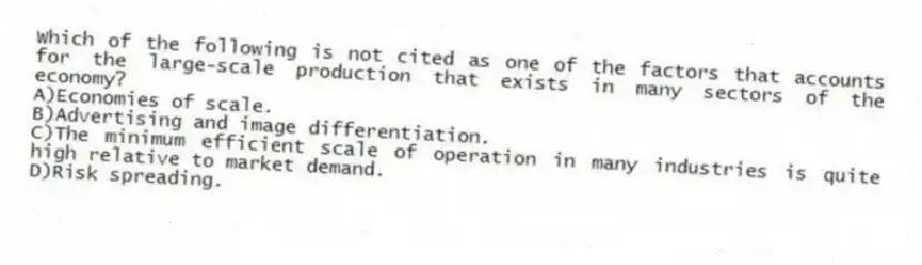 Which of the following is not cited as one of the factors that accounts for the large-scale production that exists in many sectors of the economy?
A)Economies of scale.
B)Advertising and image differentiation.
C)The minimum efficient scale of operation in many industries is quite high relative to market demand.
D)Risk spreading.