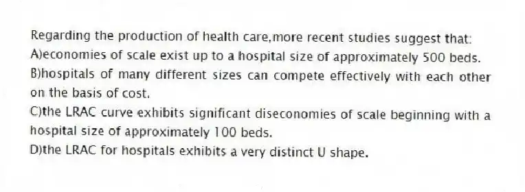 Regarding the production of health care,more recent studies suggest that:
A)economies of scale exist up to a hospital size of approximately 500 beds.
B)hospitals of many different sizes can compete effectively with each other on the basis of cost.
C)the LRAC curve exhibits significant diseconomies of scale beginning with a hospital size of approximately 100 beds.
D)the LRAC for hospitals exhibits a very distinct U shape.