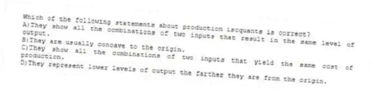 Which of the following statements about production isoquants is correct?
A)They show all the combinations of two inputs that result in the same level of output.
B)They are usually concave to the origin.
C)They show all the combinations of two inputs that yield the same cost of production.
D)They represent lower levels of output the farther they are from the origin.