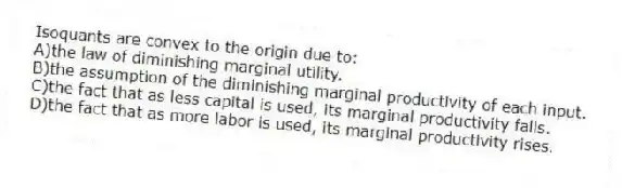 Isoquants are convex to the origin due to:
A)the law of diminishing marginal utility.
B)the assumption of the diminishing marginal productivity of each input.
C)the fact that as less capital is used, its marginal productivity falls.
D)the fact that as more labor is used, its marginal productivity rises.
