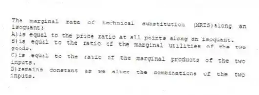 The marginal rate of technical substitution (MRTS)along an isoquant:
A)is equal to the price ratio at all points along an isoquant.
B)is equal to the ratio of the marginal utilities of the two goods.
C)is equal to the ratio of the marginal products of the two inputs.
D)remains constant as we alter the combinations of the two inputs.