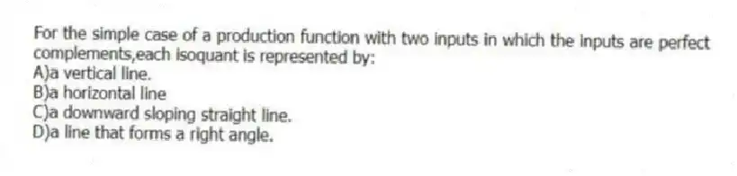 For the simple case of a production function with two inputs in which the inputs are perfect complements,each isoquant is represented by:
A)a vertical line.
B)a horizontal line
C)a downward sloping straight line.
D)a line that forms a right angle.