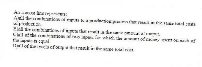 An isocost line represents:
A)all the combinations of inputs to a production process that result in the same total costs of production.
B)all the combinations of inputs that result in the same amount of output.
C)all of the combinations of two inputs for which the amount of money spent on each of the inputs is equal.
D)all of the levels of output that result in the same total cost.