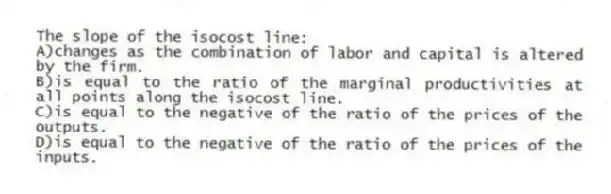 The slope of the isocost line:
A)changes as the combination of labor and capital is altered by the firm.
B)is equal to the ratio of the marginal productivities at all points along the isocost line.
C)is equal to the negative of the ratio of the prices of the outputs.
D)is equal to the negative of the ratio of the prices of the inputs.