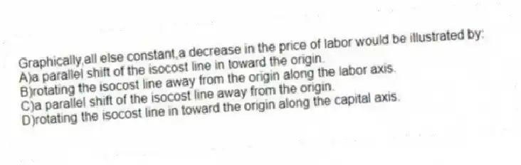 Graphically,all else constant,a decrease in the price of labor would be illustrated by:
A)a parallel shift of the isocost line in toward the origin.
B)rotating the isocost line away from the origin along the labor axis.
C)a parallel shift of the isocost line away from the origin.
D)rotating the isocost line in toward the origin along the capital axis.