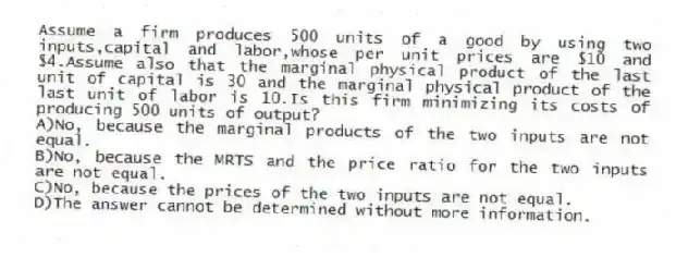 Assume a firm produces 500 units of a good by using two inputs,capital and labor,whose per unit prices are $10 and $4.Assume also that the marginal physical product of the last unit of capital is 30 and the marginal physical product of the last unit of labor is 10.Is this firm minimizing its costs of producing 500 units of output?
A)No, because the marginal products of the two inputs are not equal.
B)No, because the MRTS and the price ratio for the two inputs are not equal.
C)No, because the prices of the two inputs are not equal.
D)The answer cannot be determined without more information.