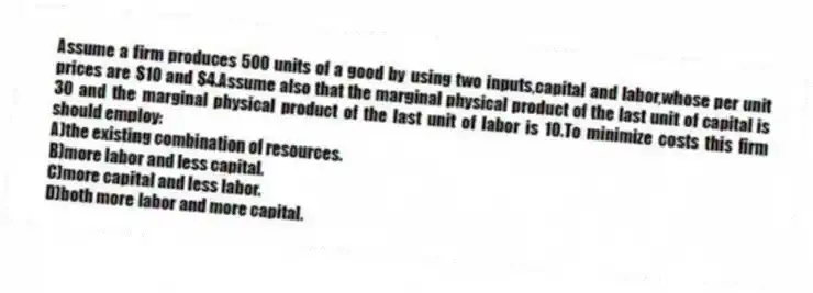 Assume a firm produces 500 units of a good by using two inputs,capital and labor,whose per unit prices are $10 and $4.Assume also that the marginal physical product of the last unit of capital is 30 and the marginal physical product of the last unit of labor is 10.To minimize costs this firm should employ:
A)the existing combination of resources.
B)more labor and less capital.
C)more capital and less labor.
D)both more labor and more capital.
