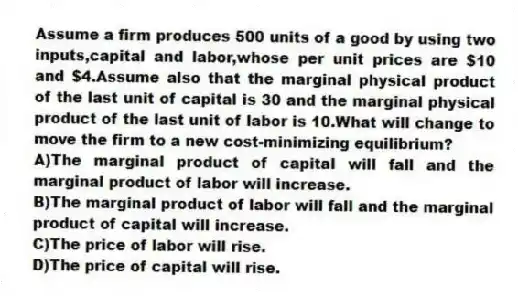 Assume a firm produces 500 units of a good by using two inputs,capital and labor,whose per unit prices are $10 and $4.Assume also that the marginal physical product of the last unit of capital is 30 and the marginal physical product of the last unit of labor is 10.What will change to move the firm to a new cost-minimizing equilibrium?
A)The marginal product of capital will fall and the marginal product of labor will increase.
B)The marginal product of labor will fall and the marginal product of capital will increase.
C)The price of labor will rise.
D)The price of capital will rise.