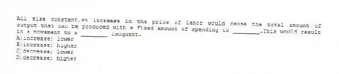 All else constant,an increase in the price of labor would cause the total amount of output that can be produced with a fixed amount of spending to ________.This would result in a movement to a ________ isoquant.
A)increase; lower
B)increase; higher
C)decrease; lower
D)decrease; higher