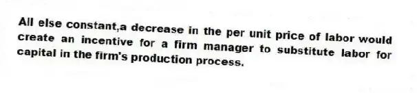 All else constant,a decrease in the per unit price of labor would create an incentive for a firm manager to substitute labor for capital in the firm's production process.