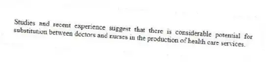 Studies and recent experience suggest that there is considerable potential for substitution between doctors and nurses in the production of health care services.