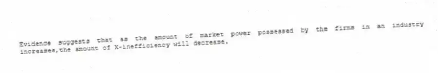 Evidence suggests that as the amount of market power possessed by the firms in an industry increases,the amount of X-inefficiency will decrease.