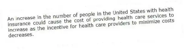 An increase in the number of people in the United States with health insurance could cause the cost of providing health care services to increase as the incentive for health care providers to minimize costs decreases.