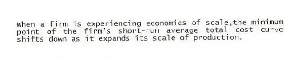 When a firm is experiencing economies of scale,the minimum point of the firm's short-run average total cost curve shifts down as it expands its scale of production.