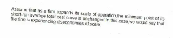 Assume that as a firm expands its scale of operation,the minimum point of its short-run average total cost curve is unchanged.In this case,we would say that the firm is experiencing diseconomies of scale.