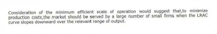Consideration of the minimum efficient scale of operation would suggest that,to minimize production costs,the market should be served by a large number of small firms when the LRAC curve slopes downward over the relevant range of output.