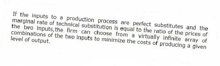 If the inputs to a production process are perfect substitutes and the marginal rate of technical substitution is equal to the ratio of the prices of the two inputs,the firm can choose from a virtually infinite array of combinations of the two inputs to minimize the costs of producing a given level of output.